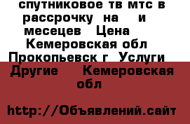 спутниковое тв мтс в рассрочку, на 12.и 17 месецев › Цена ­ 1 - Кемеровская обл., Прокопьевск г. Услуги » Другие   . Кемеровская обл.